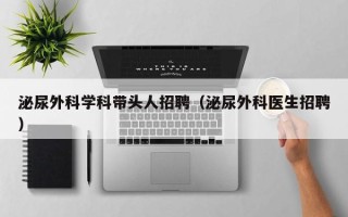泌尿外科学科带头人招聘（泌尿外科医生招聘）
