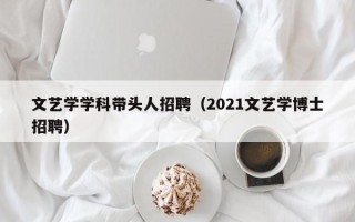 文艺学学科带头人招聘（2021文艺学博士招聘）