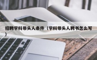 招聘学科带头人条件（学科带头人聘书怎么写）