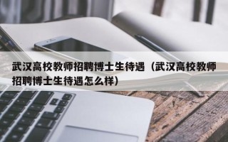 武汉高校教师招聘博士生待遇（武汉高校教师招聘博士生待遇怎么样）