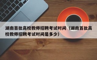 湖南首批高校教师招聘考试时间（湖南首批高校教师招聘考试时间是多少）