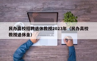 民办高校招聘退休教授2023年（民办高校教授退休金）