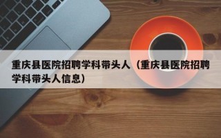 重庆县医院招聘学科带头人（重庆县医院招聘学科带头人信息）