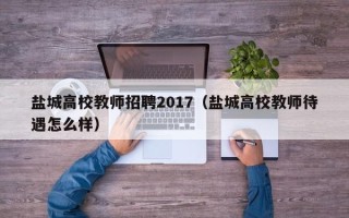 盐城高校教师招聘2017（盐城高校教师待遇怎么样）
