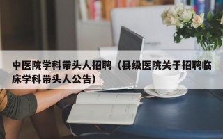 中医院学科带头人招聘（县级医院关于招聘临床学科带头人公告）