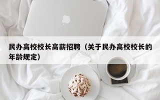 民办高校校长高薪招聘（关于民办高校校长的年龄规定）