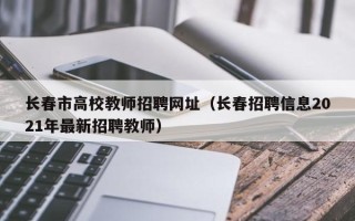 长春市高校教师招聘网址（长春招聘信息2021年最新招聘教师）