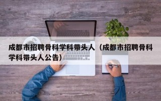 成都市招聘骨科学科带头人（成都市招聘骨科学科带头人公告）