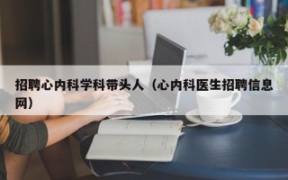 招聘心内科学科带头人（心内科医生招聘信息网）