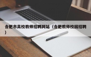 合肥市高校教师招聘网站（合肥教师校园招聘）