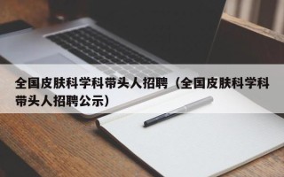 全国皮肤科学科带头人招聘（全国皮肤科学科带头人招聘公示）