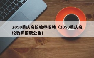 2050重庆高校教师招聘（2050重庆高校教师招聘公告）