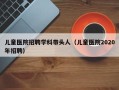 儿童医院招聘学科带头人（儿童医院2020年招聘）
