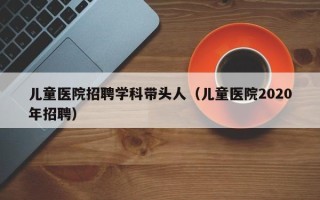 儿童医院招聘学科带头人（儿童医院2020年招聘）