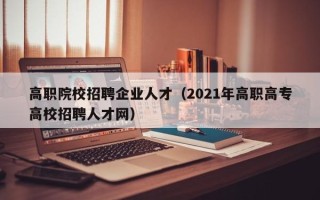 高职院校招聘企业人才（2021年高职高专高校招聘人才网）