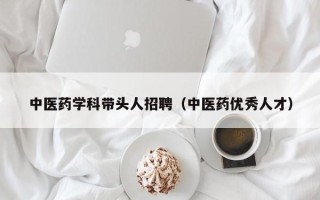中医药学科带头人招聘（中医药优秀人才）