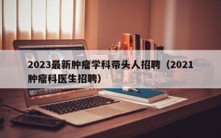 2023最新肿瘤学科带头人招聘（2021肿瘤科医生招聘）