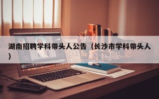 湖南招聘学科带头人公告（长沙市学科带头人）
