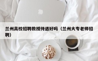 兰州高校招聘教授待遇好吗（兰州大专老师招聘）