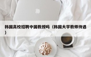 韩国高校招聘中国教授吗（韩国大学教师待遇）