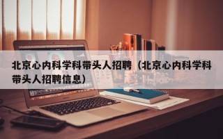 北京心内科学科带头人招聘（北京心内科学科带头人招聘信息）