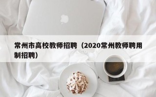 常州市高校教师招聘（2020常州教师聘用制招聘）