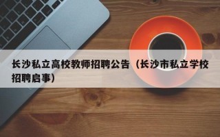 长沙私立高校教师招聘公告（长沙市私立学校招聘启事）