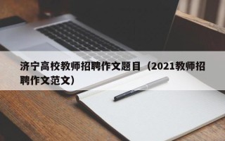济宁高校教师招聘作文题目（2021教师招聘作文范文）