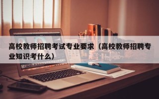高校教师招聘考试专业要求（高校教师招聘专业知识考什么）