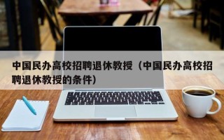 中国民办高校招聘退休教授（中国民办高校招聘退休教授的条件）