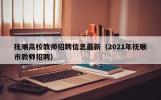 抚顺高校教师招聘信息最新（2021年抚顺市教师招聘）