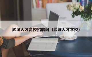 武汉人才高校招聘网（武汉人才学校）