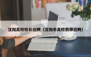 沈阳高校校长招聘（沈阳市高校教师招聘）