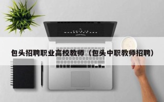 包头招聘职业高校教师（包头中职教师招聘）