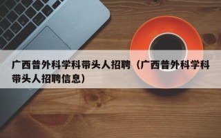 广西普外科学科带头人招聘（广西普外科学科带头人招聘信息）