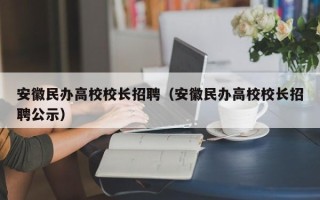 安徽民办高校校长招聘（安徽民办高校校长招聘公示）