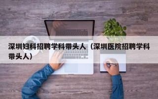 深圳妇科招聘学科带头人（深圳医院招聘学科带头人）