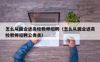 怎么从国企进高校教师招聘（怎么从国企进高校教师招聘公务员）