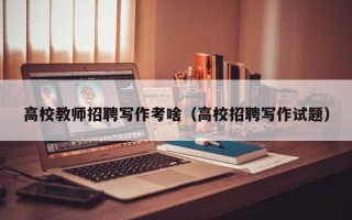 高校教师招聘写作考啥（高校招聘写作试题）