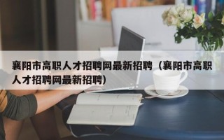 襄阳市高职人才招聘网最新招聘（襄阳市高职人才招聘网最新招聘）