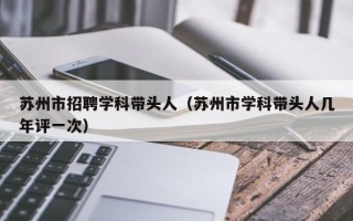 苏州市招聘学科带头人（苏州市学科带头人几年评一次）