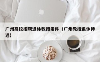 广州高校招聘退休教授条件（广州教授退休待遇）