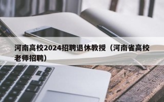 河南高校2024招聘退休教授（河南省高校老师招聘）