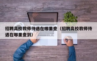 招聘高校教师待遇在哪里查（招聘高校教师待遇在哪里查到）