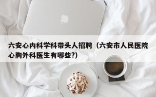 六安心内科学科带头人招聘（六安市人民医院心胸外科医生有哪些?）