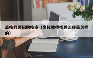 高校教师招聘校审（高校教师招聘流程是怎样的）
