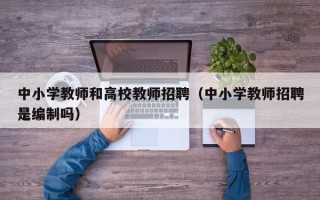 中小学教师和高校教师招聘（中小学教师招聘是编制吗）