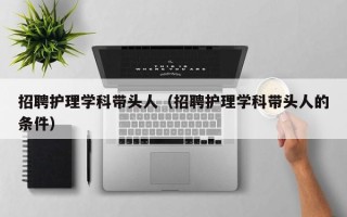 招聘护理学科带头人（招聘护理学科带头人的条件）