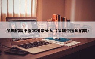 深圳招聘中医学科带头人（深圳中医师招聘）