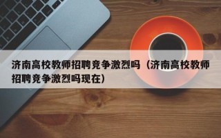 济南高校教师招聘竞争激烈吗（济南高校教师招聘竞争激烈吗现在）